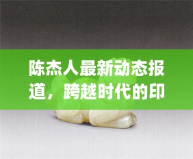 陈杰人最新动态，跨越时代的深刻影响与持续显现的印记