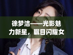 徐梦洁——光影魅力新星，瞩目闪耀女艺人风采