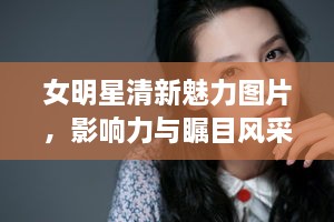 女明星清新魅力图片，影响力与瞩目风采展现