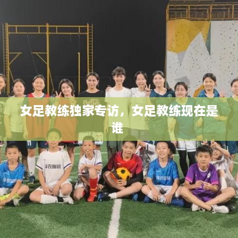 女足教练独家专访，女足教练现在是谁 