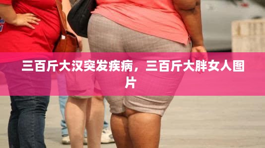 三百斤大汉突发疾病，三百斤大胖女人图片 