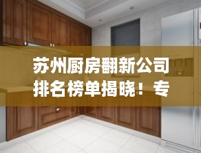 苏州厨房翻新公司排名榜单揭晓！专业团队打造高品质厨房改造！