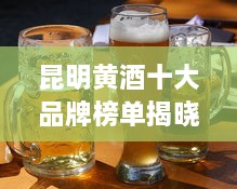 昆明黄酒十大品牌榜单揭晓！