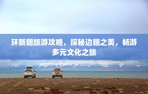 环新疆旅游攻略，探秘边疆之美，畅游多元文化之旅